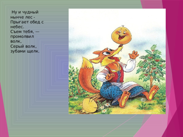   Ну и чудный нынче лес -   Прыгает обед с небес.   Съем тебя, — промолвил волк,   Серый волк, зубами щелк.  