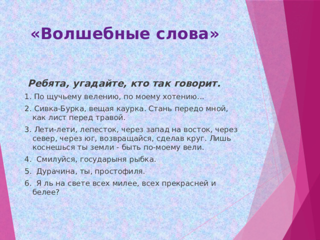  «Волшебные слова»  Ребята, угадайте, кто так говорит. 1. По щучьему велению, по моему хотению... 2. Сивка-Бурка, вещая каурка. Стань передо мной, как лист перед травой. 3. Лети-лети, лепесток, через запад на восток, через север, через юг, возвращайся, сделав круг. Лишь коснешься ты земли - быть по-моему вели. 4. Смилуйся, государыня рыбка. 5. Дурачина, ты, простофиля. 6. Я ль на свете всех милее, всех прекрасней и белее? 