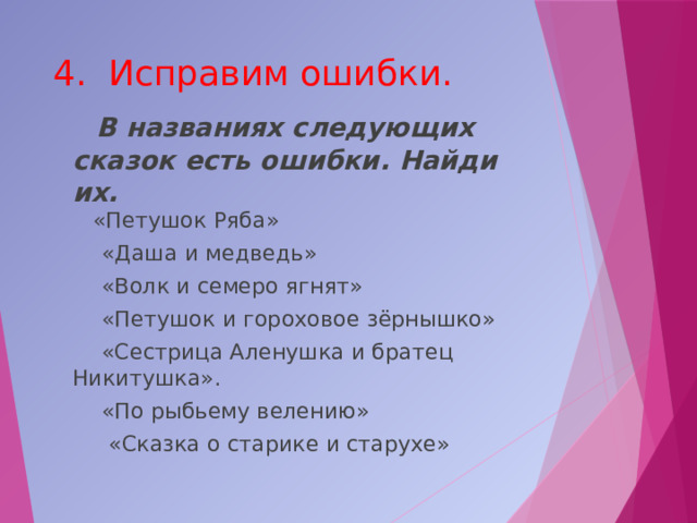 4. Исправим ошибки.  В названиях следующих сказок есть ошибки. Найди их.   «Петушок Ряба»   «Даша и медведь»  «Волк и семеро ягнят»  «Петушок и гороховое зёрнышко»  «Сестрица Аленушка и братец Никитушка».  «По рыбьему велению»  «Сказка о старике и старухе» 