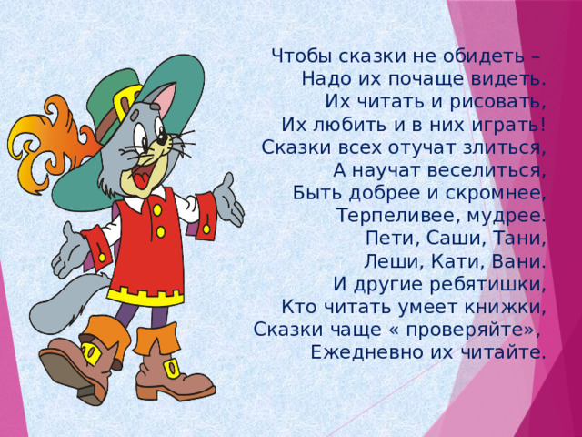  Чтобы сказки не обидеть –   Надо их почаще видеть.  Их читать и рисовать,  Их любить и в них играть!  Сказки всех отучат злиться,  А научат веселиться,  Быть добрее и скромнее,  Терпеливее, мудрее.  Пети, Саши, Тани,  Леши, Кати, Вани.  И другие ребятишки,  Кто читать умеет книжки,  Сказки чаще « проверяйте»,   Ежедневно их читайте.   