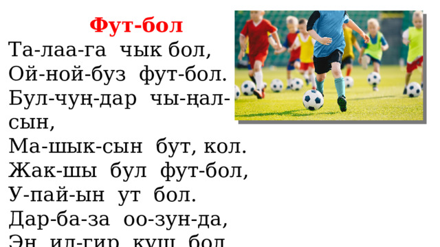 Фут-бол Та-лаа-га чык бол, Ой-ной-буз фут-бол. Бул-чуң-дар чы-ңал-сын, Ма-шык-сын бут, кол. Жак-шы бул фут-бол, У-пай-ын ут бол. Дар-ба-за оо-зун-да, Эң ил-гир куш бол. 