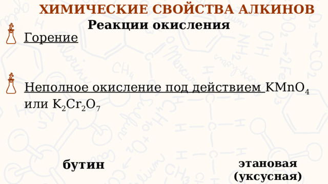 ХИМИЧЕСКИЕ СВОЙСТВА АЛКИНОВ Реакции окисления Горение Неполное окисление под действием KMnO 4 или K 2 Cr 2 O 7 Рассмотрим реакции окисления алкинов. Горение – т.е. полное окисление. В результате этой реакции образуются углекислый газ и вода Не полное окисление (под действием окислителей типа перманганата калия или дихромата калия) при действии сильных окислителей алкины окисляются с разрывом тройной связи (кроме ацетилена). Конечным продуктом реакции являются карбоновые кислоты. Например, при окислении бутина -2 образуется этановая или уксусная кислота. Реакция с перманганатом калия является качественной реакцией на алкины. Раствор перманганата калия обесцвечивается этановая (уксусная) кислота бутин  
