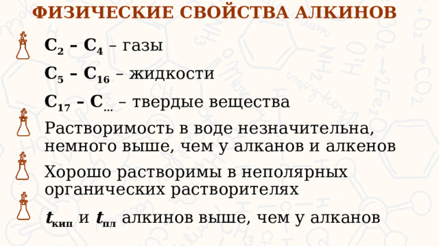 ФИЗИЧЕСКИЕ СВОЙСТВА АЛКИНОВ С 2 – С 4  – газы С 5 – С 16  – жидкости С 17 – С …  – твердые вещества Растворимость в воде незначительна, немного выше, чем у алканов и алкенов Хорошо растворимы в неполярных органических растворителях t кип  и t пл  алкинов выше, чем у алканов  