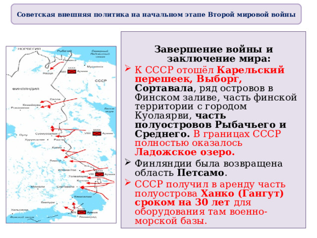 Советская внешняя политика на начальном этапе Второй мировой войны  Завершение войны и заключение мира: К СССР отошёл Карельский перешеек, Выборг, Сортавала , ряд островов в Финском заливе, часть финской территории с городом Куолаярви, часть полуостровов Рыбачьего и Среднего. В границах СССР полностью оказалось Ладожское озеро. Финляндии была возвращена область Петсамо . СССР получил в аренду часть полуострова Ханко (Гангут) сроком на 30 лет для оборудования там военно-морской базы.   