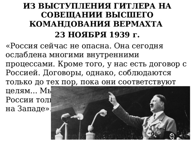 ИЗ ВЫСТУПЛЕНИЯ ГИТЛЕРА НА СОВЕЩАНИИ ВЫСШЕГО КОМАНДОВАНИЯ ВЕРМАХТА 23 НОЯБРЯ 1939 г. «Россия сейчас не опасна. Она сегодня ослаблена многими внутренними процессами. Кроме того, у нас есть договор с Россией. Договоры, однако, соблюдаются только до тех пор, пока они соответствуют целям... Мы сможем выступить против России только тогда, когда будем свободны на Западе». 