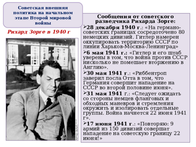 Советская внешняя политика на начальном этапе Второй мировой войны Сообщения от советского разведчика Рихарда Зорге: 28 декабря 1940 г .: «На германо-советских границах сосредоточено 80 немецких дивизий. Гитлер намерен оккупировать территорию СССР по линии Харьков-Москва-Ленинград» 6 мая 1941 г.: «Гитлер и его штаб уверены в том, что война против СССР нисколько не помешает вторжению в Англию». 30 мая 1941 г .: «Риббентроп заверил посла Отта в том, что Германия совершит нападение на СССР во второй половине июня». 31 мая 1941 г.: «Следует ожидать со стороны немцев фланговых и обходных маневров и стремления окружить и изолировать отдельные группы. Война начнется 22 июня 1941 г». 17 июня 1941 г .: «Повторяю: 9 армий из 150 дивизий совершат нападение на советскую границу 22 июня!»   Рихард Зорге в 1940 г 