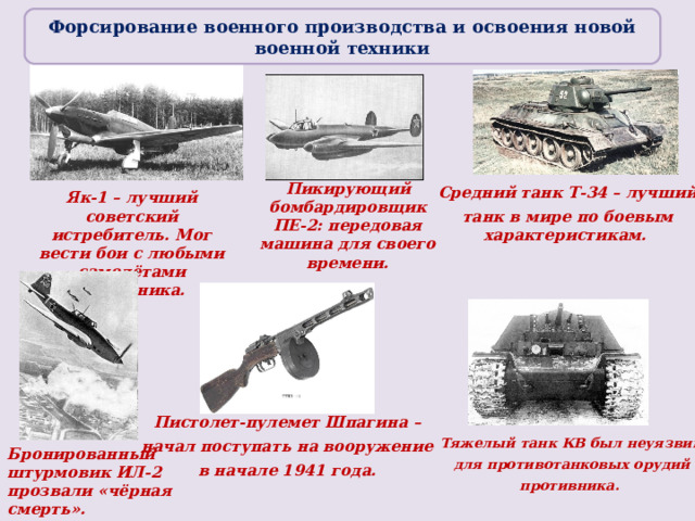 Форсирование военного производства и освоения новой военной техники Пикирующий бомбардировщик ПЕ-2: передовая машина для своего времени. Средний танк Т-34 – лучший  танк в мире по боевым характеристикам. Як-1 – лучший советский истребитель. Мог вести бои с любыми самолётами противника. Пистолет-пулемет Шпагина – начал поступать на вооружение в начале 1941 года. Тяжелый танк КВ был неуязвим  для противотанковых орудий противника. Бронированный штурмовик ИЛ-2 прозвали «чёрная смерть».  