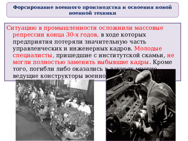 Форсирование военного производства и освоения новой военной техники Ситуацию в промышленности осложнили массовые репрессии конца 30-х годов, в ходе которых предприятия потеряли значительную часть управленческих и инженерных кадров. Молодые специалисты, пришедшие с институтской скамьи, не могли полностью заменить выбывшие кадры . Кроме того, погибли либо оказались в лагерях многие ведущие конструкторы военной техники. 
