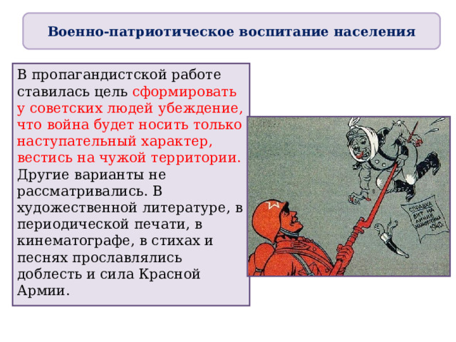 Военно-патриотическое воспитание населения В пропагандистской работе ставилась цель сформировать у советских людей убеждение, что война будет носить только наступательный характер, вестись на чужой территории. Другие варианты не рассматривались. В художественной литературе, в периодической печати, в кинематографе, в стихах и песнях прославлялись доблесть и сила Красной Армии. 