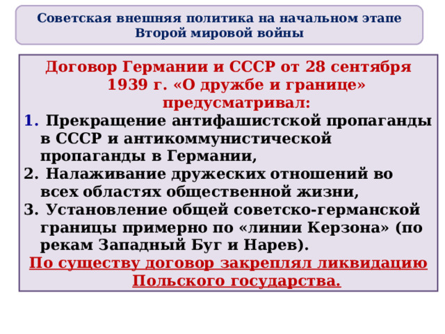 Советская внешняя политика на начальном этапе Второй мировой войны Договор Германии и СССР от 28 сентября 1939 г . «О дружбе и границе» предусматривал:  Прекращение антифашистской пропаганды в СССР и антикоммунистической пропаганды в Германии,  Налаживание дружеских отношений во всех областях общественной жизни,  Установление общей советско-германской границы примерно по «линии Керзона» (по рекам Западный Буг и Нарев). По существу договор закреплял ликвидацию П ольского государства. 