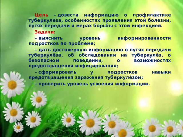 Цель – довести информацию о профилактике туберкулеза, особенностях проявления этой болезни, путях передачи и мерах борьбы с этой инфекцией. Задачи: –  выяснить уровень информированности подростков по проблеме; –  дать достоверную информацию о путях передачи туберкулёза, об обследовании на туберкулёз, о безопасном поведении, о возможностях предотвращения инфицирования; –  сформировать у подростков навыки предотвращения заражения туберкулёзом; –  проверить уровень усвоения информации. 
