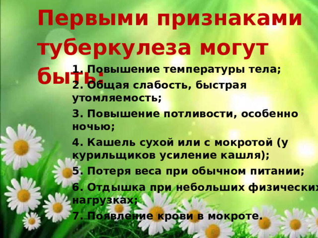 Первыми признаками туберкулеза могут быть: 1. Повышение температуры тела; 2. Общая слабость, быстрая утомляемость; 3. Повышение потливости, особенно ночью; 4. Кашель сухой или с мокротой (у курильщиков усиление кашля); 5. Потеря веса при обычном питании; 6. Отдышка при небольших физических нагрузках; 7. Появление крови в мокроте. 