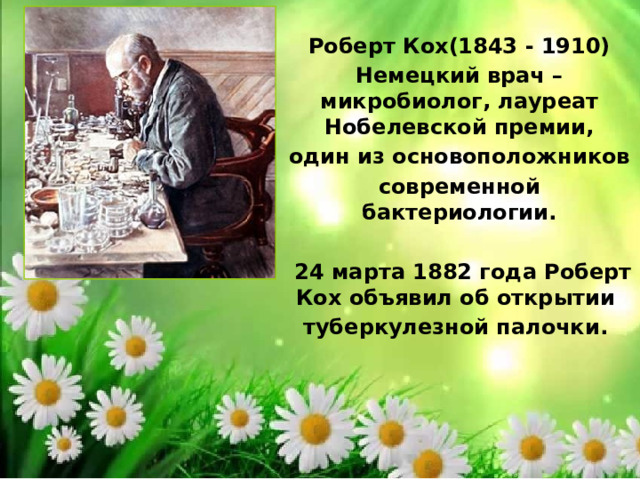 Роберт Кох(1843 - 1910) Немецкий врач – микробиолог, лауреат Нобелевской премии, один из основоположников современной бактериологии.   24 марта 1882 года Роберт Кох объявил об открытии туберкулезной палочки. 