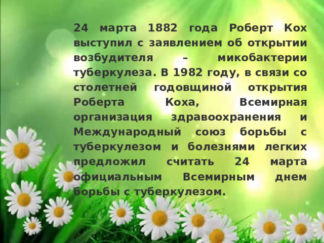 24 марта 1882 года Роберт Кох выступил с заявлением об открытии возбудителя – микобактерии туберкулеза. В 1982 году, в связи со столетней годовщиной открытия Роберта Коха, Всемирная организация здравоохранения и Международный союз борьбы с туберкулезом и болезнями легких предложил считать 24 марта официальным Всемирным днем борьбы с туберкулезом. 