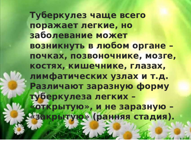 Туберкулез чаще всего поражает легкие, но заболевание может возникнуть в любом органе – почках, позвоночнике, мозге, костях, кишечнике, глазах, лимфатических узлах и т.д. Различают заразную форму туберкулеза легких – «открытую», и не заразную – «закрытую» (ранняя стадия). 