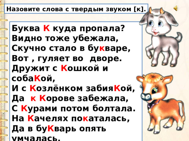 Назовите слова с твердым звуком [к]. Буква К куда пропала?  Видно тоже убежала,  Скучно стало в бу к варе,  Вот , гуляет во  дворе.  Дружит с К ошкой и соба К ой,  И с К озлёнком забия К ой,  Да   к К орове забежала,   С К урами потом болтала.  На К ачелях по к аталась,  Да в бу К варь опять умчалась. 