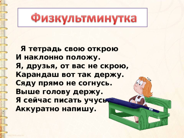   Я тетрадь свою открою И наклонно положу. Я, друзья, от вас не скрою, Карандаш вот так держу. Сяду прямо не согнусь. Выше голову держу. Я сейчас писать учусь. Аккуратно напишу. 