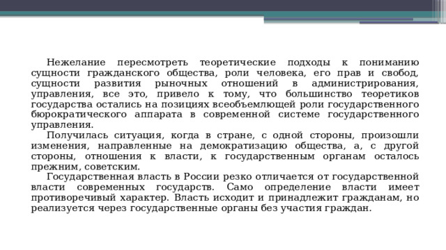 Нежелание пересмотреть теоретические подходы к пониманию сущности гражданского общества, роли человека, его прав и свобод, сущности развития рыночных отношений в администрирования, управления, все это, привело к тому, что большинство теоретиков государства остались на позициях всеобъемлющей роли государственного бюрократического аппарата в современной системе государственного управления. Получилась ситуация, когда в стране, с одной стороны, произошли изменения, направленные на демократизацию общества, а, с другой стороны, отношения к власти, к государственным органам осталось прежним, советским. Государственная власть в России резко отличается от государственной власти современных государств. Само определение власти имеет противоречивый характер. Власть исходит и принадлежит гражданам, но реализуется через государственные органы без участия граждан. 