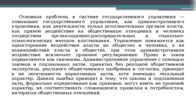 Основная проблема в системе государственного управления — понимание государственного управления, как административного управления, как деятельности только исполнительных органов власти, как прямое воздействие на общественные отношения и человека посредством организационно-распорядительных и социально-психологических методов властвования. Управление понимается как одностороннее воздействие власти на общество и человека, а не взаимодействие власти и общества, при этом административное воздействие исключает правовое регулирование. Право и закон определяются как синонимы. Административное управление с помощью законов и подзаконных актов, принятых без реальной общественной экспертизы, реального общественного одобрения и согласия, приводит к не легитимности нормативных актов, хотя имеющих легальный характер. Данная ошибка приводит к тому, что законы и подзаконные акты, формально определенные как правовые, могут иметь не правовой характер, не соответствовать сложившимся правилам и потребностям, интересам общественных отношений. 