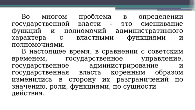 Во многом проблема в определении государственной власти – это смешивание функций и полномочий административного характера с властными функциями и полномочиями. В настоящее время, в сравнении с советским временем, государственное управление, государственное администрирование и государственная власть коренным образом изменились в сторону их разграничений по значению, роли, функциями, по сущности действия. 