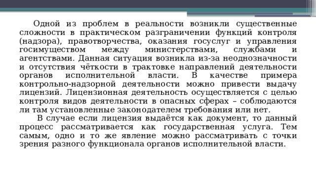 Одной из проблем в реальности возникли существенные сложности в практическом разграничении функций контроля (надзора), правотворчества, оказания госуслуг и управления госимуществом между министерствами, службами и агентствами. Данная ситуация возникла из-за неоднозначности и отсутствия чёткости в трактовке направлений деятельности органов исполнительной власти. В качестве примера контрольно-надзорной деятельности можно привести выдачу лицензий. Лицензионная деятельность осуществляется с целью контроля видов деятельности в опасных сферах – соблюдаются ли там установленные законодателем требования или нет.  В случае если лицензия выдаётся как документ, то данный процесс рассматривается как государственная услуга. Тем самым, одно и то же явление можно рассматривать с точки зрения разного функционала органов исполнительной власти. 