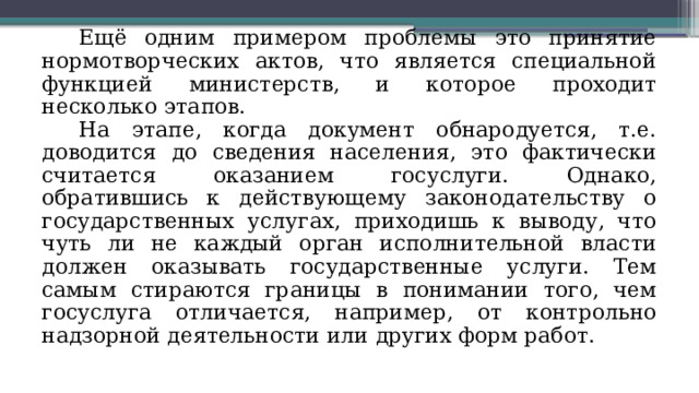 Ещё одним примером проблемы это принятие нормотворческих актов, что является специальной функцией министерств, и которое проходит несколько этапов. На этапе, когда документ обнародуется, т.е. доводится до сведения населения, это фактически считается оказанием госуслуги. Однако, обратившись к действующему законодательству о государственных услугах, приходишь к выводу, что чуть ли не каждый орган исполнительной власти должен оказывать государственные услуги. Тем самым стираются границы в понимании того, чем госуслуга отличается, например, от контрольно надзорной деятельности или других форм работ. 