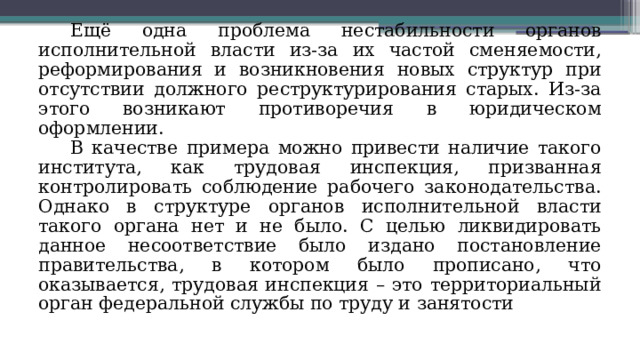 Ещё одна проблема нестабильности органов исполнительной власти из-за их частой сменяемости, реформирования и возникновения новых структур при отсутствии должного реструктурирования старых. Из-за этого возникают противоречия в юридическом оформлении. В качестве примера можно привести наличие такого института, как трудовая инспекция, призванная контролировать соблюдение рабочего законодательства. Однако в структуре органов исполнительной власти такого органа нет и не было. С целью ликвидировать данное несоответствие было издано постановление правительства, в котором было прописано, что оказывается, трудовая инспекция – это территориальный орган федеральной службы по труду и занятости 
