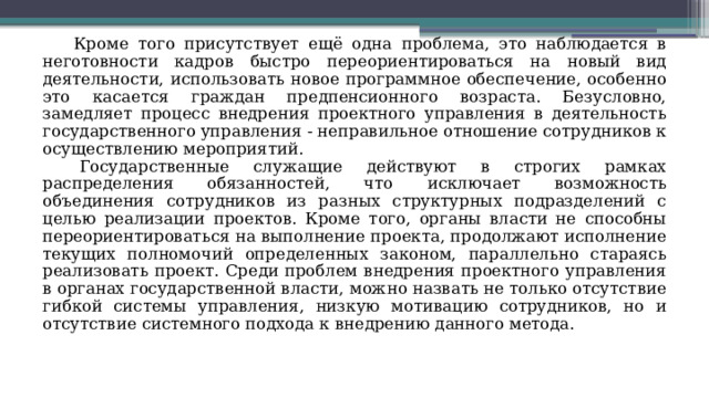 Кроме того присутствует ещё одна проблема, это наблюдается в неготовности кадров быстро переориентироваться на новый вид деятельности, использовать новое программное обеспечение, особенно это касается граждан предпенсионного возраста. Безусловно, замедляет процесс внедрения проектного управления в деятельность государственного управления - неправильное отношение сотрудников к осуществлению мероприятий. Государственные служащие действуют в строгих рамках распределения обязанностей, что исключает возможность объединения сотрудников из разных структурных подразделений с целью реализации проектов. Кроме того, органы власти не способны переориентироваться на выполнение проекта, продолжают исполнение текущих полномочий определенных законом, параллельно стараясь реализовать проект. Среди проблем внедрения проектного управления в органах государственной власти, можно назвать не только отсутствие гибкой системы управления, низкую мотивацию сотрудников, но и отсутствие системного подхода к внедрению данного метода. 