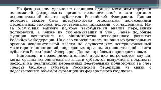 На федеральном уровне не сложился единый механизм передачи полномочий федеральных органов исполнительной власти органам исполнительной власти субъектов Российской Федерации. Данная передача может быть предусмотрена отдельными положениями федеральных законов, ведомственными приказами, соглашениями. Из-за отсутствия единого подхода затрудняется анализ переданных полномочий, а также их систематизация и учет. Ранее подобные функции возлагались на Министерство регионального развития Российской Федерации. Но с его упразднением, ни один из федеральных органов исполнительной власти не осуществляет централизованный мониторинг полномочий, переданных органам исполнительной власти субъектов Российской Федерации. Данная проблема порождает новые. Например: в правоприменительной практике встречаются случаи, когда органы исполнительные власти субъектов вынуждены покрывать расходы на реализацию переданных федеральных полномочий за счёт средств бюджета субъекта Российской Федерации «в связи с недостаточным объёмом субвенций из федерального бюджета» 