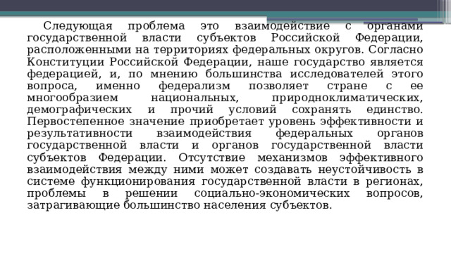 Следующая проблема это взаимодействие с органами государственной власти субъектов Российской Федерации, расположенными на территориях федеральных округов. Согласно Конституции Российской Федерации, наше государство является федерацией, и, по мнению большинства исследователей этого вопроса, именно федерализм позволяет стране с ее многообразием национальных, природноклиматических, демографических и прочий условий сохранять единство. Первостепенное значение приобретает уровень эффективности и результативности взаимодействия федеральных органов государственной власти и органов государственной власти субъектов Федерации. Отсутствие механизмов эффективного взаимодействия между ними может создавать неустойчивость в системе функционирования государственной власти в регионах, проблемы в решении социально-экономических вопросов, затрагивающие большинство населения субъектов. 