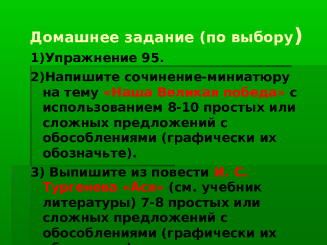 Домашнее задание (по выбору ) 1)Упражнение 95. 2)Напишите сочинение-миниатюру на тему «Наша Великая победа» с использованием 8-10 простых или сложных предложений с обособлениями (графически их обозначьте). 3) Выпишите из повести И. С. Тургенева «Ася» (см. учебник литературы) 7-8 простых или сложных предложений с обособлениями (графически их обозначьте).   