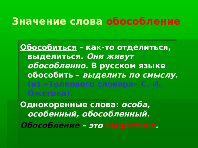 Значение слова обособление Обособиться – как-то отделиться, выделиться. Они живут обособленно. В русском языке обособить – выделить по смыслу. (из «Толкового словаря» С. И. Ожегова). Однокоренные слова : особа, особенный, обособленный. Обособление – это выделение . 