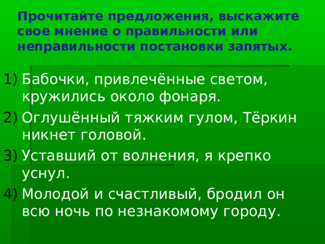Прочитайте предложения, выскажите свое мнение о правильности или неправильности постановки запятых. Бабочки, привлечённые светом, кружились около фонаря. Оглушённый тяжким гулом, Тёркин никнет головой. Уставший от волнения, я крепко уснул. Молодой и счастливый, бродил он всю ночь по незнакомому городу. 