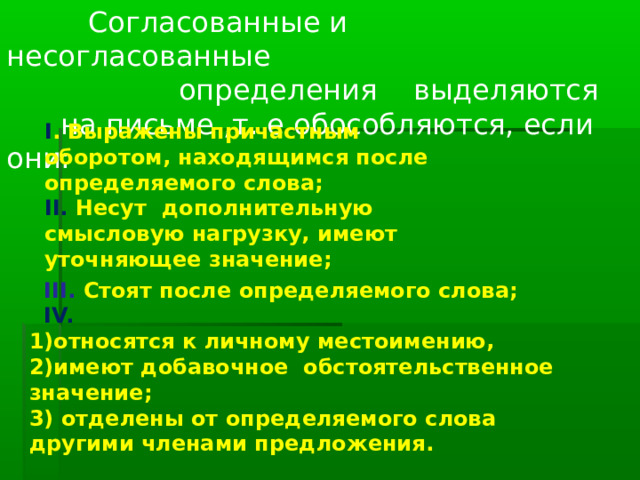  Согласованные и несогласованные  определения выделяются  на письме ,т. е обособляются, если они: I . Выражены причастным оборотом, находящимся после определяемого слова; II. Несут дополнительную смысловую нагрузку, имеют уточняющее значение;   III. Стоят после определяемого слова;   IV.  1)относятся к личному местоимению,  2)имеют добавочное обстоятельственное значение;  3) отделены от определяемого слова другими членами предложения. 