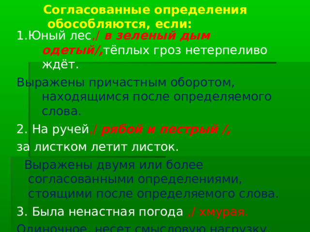 Согласованные определения  обособляются, если: 1.Юный лес ,/ в зеленый дым одетый/, тёплых гроз нетерпеливо ждёт. Выражены причастным оборотом, находящимся после определяемого слова. 2. На ручей ,/ рябой и пестрый /, за листком летит листок.  Выражены двумя или более согласованными определениями, стоящими после определяемого слова. 3. Была ненастная погода ,/ хмурая. Одиночное, несет смысловую нагрузку, уточняет. 