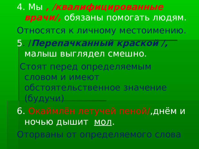 4. Мы , /квалифицированные врачи/, обязаны помогать людям. Относятся к личному местоимению. 5 . / Перепачканный краской /, малыш выглядел смешно.  Стоят перед определяемым словом и имеют обстоятельственное значение (будучи) 6. Окаймлён летучей пеной/ ,днём и ночью дышит мол . Оторваны от определяемого слова 