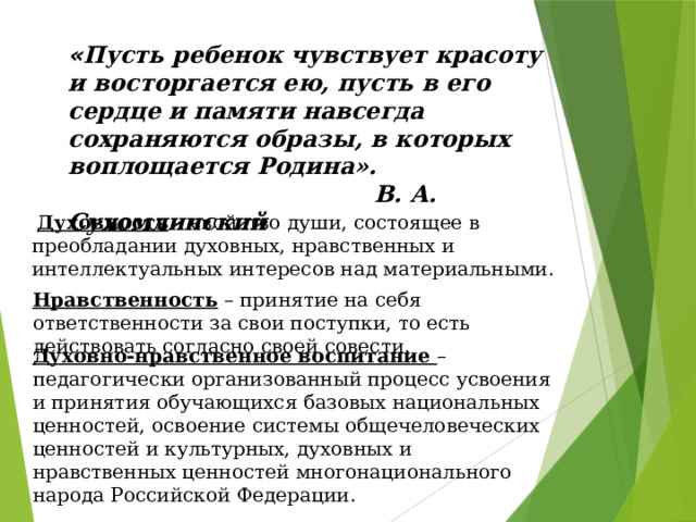 « Пусть ребенок чувствует красоту и восторгается ею, пусть в его сердце и памяти навсегда сохраняются образы, в которых воплощается Родина».      В. А. Сухомлинский   Духовность – свойство души, состоящее в преобладании духовных, нравственных и интеллектуальных интересов над материальными. Нравственность – принятие на себя ответственности за свои поступки, то есть действовать согласно своей совести. Духовно-нравственное воспитание – педагогически организованный процесс усвоения и принятия обучающихся базовых национальных ценностей, освоение системы общечеловеческих ценностей и культурных, духовных и нравственных ценностей многонационального народа Российской Федерации. 