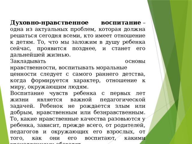 Духовно-нравственное воспитание  – одна из актуальных проблем, которая должна решаться сегодня всеми, кто имеет отношение к детям. То, что мы заложим в душу ребенка сейчас, проявится позднее, и станет его дальнейшей жизнью. Закладывать основы нравственности, воспитывать моральные ценности следует с самого раннего детства, когда формируется характер, отношение к миру, окружающим людям. Воспитание чувств ребенка с первых лет жизни является важной педагогической задачей. Ребенок не рождается злым или добрым, нравственным или безнравственным. То, какие нравственные качества разовьются у ребенка, зависит, прежде всего, от родителей, педагогов и окружающих его взрослых, от того, как они его воспитают, какими впечатлениями обогатят. 