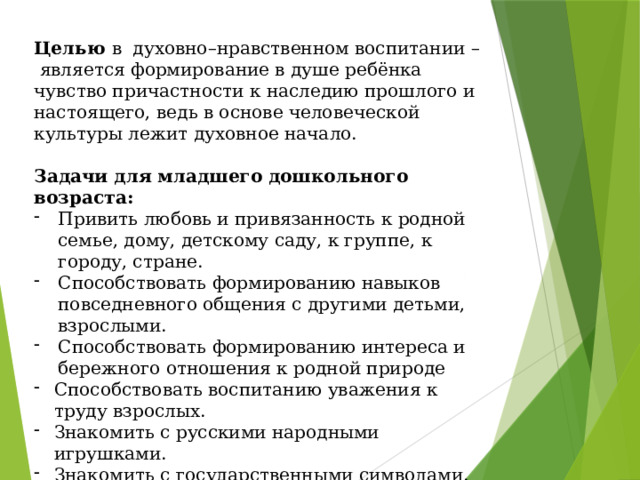 Целью  в  духовно–нравственном воспитании –  является формирование в душе ребёнка чувство причастности к наследию прошлого и настоящего, ведь в основе человеческой культуры лежит духовное начало. Задачи для младшего дошкольного возраста: Привить любовь и привязанность к родной семье, дому, детскому саду, к группе, к городу, стране. Способствовать формированию навыков повседневного общения с другими детьми, взрослыми. Способствовать формированию интереса и бережного отношения к родной природе Способствовать воспитанию уважения к труду взрослых. Знакомить с русскими народными игрушками. Знакомить с государственными символами. 