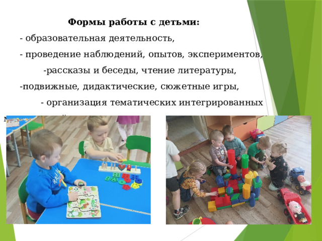 Формы работы с детьми:  - образовательная деятельность,  - проведение наблюдений, опытов, экспериментов,  -рассказы и беседы, чтение литературы,  -подвижные, дидактические, сюжетные игры,  - организация тематических интегрированных мероприятий 