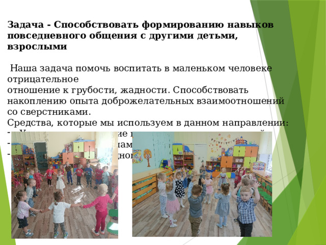 Задача - Способствовать формированию навыков повседневного общения с другими детьми, взрослыми   Наша задача помочь воспитать в маленьком человеке отрицательное отношение к грубости, жадности. Способствовать накоплению опыта доброжелательных взаимоотношений со сверстниками. Средства, которые мы используем в данном направлении: Утреннее приветствие и вечернее прощание детей. Знакомство с правилами поведения в группе. Традиционное празднование дней рождения. 