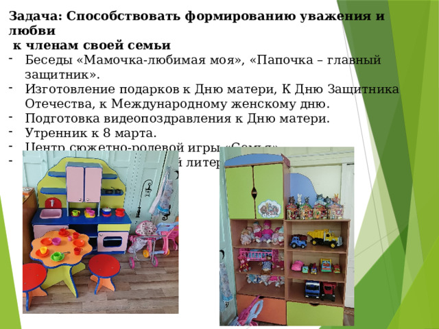Задача: Способствовать формированию уважения и любви  к членам своей семьи Беседы «Мамочка-любимая моя», «Папочка – главный защитник». Изготовление подарков к Дню матери, К Дню Защитника Отечества, к Международному женскому дню. Подготовка видеопоздравления к Дню матери. Утренник к 8 марта. Центр сюжетно-ролевой игры «Семья» Чтение художественной литературы. 