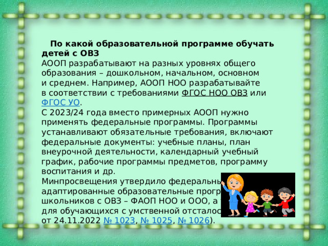   По какой образовательной программе обучать детей с ОВЗ АООП разрабатывают на разных уровнях общего образования – дошкольном, начальном, основном и среднем. Например, АООП НОО разрабатывайте в соответствии с требованиями ФГОС НОО ОВЗ или ФГОС УО . С 2023/24 года вместо примерных АООП нужно применять федеральные программы. Программы устанавливают обязательные требования, включают федеральные документы: учебные планы, план внеурочной деятельности, календарный учебный график, рабочие программы предметов, программу воспитания и др. Минпросвещения утвердило федеральные адаптированные образовательные программы для школьников с ОВЗ – ФАОП НОО и ООО, а также ФАОП для обучающихся с умственной отсталостью (приказы от 24.11.2022 № 1023 , № 1025 , № 1026 ). 