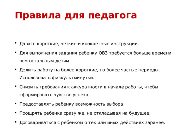 Правила для педагога   Давать короткие, четкие и конкретные инструкции. Для выполнения задания ребенку ОВЗ требуется больше времени чем остальным детям. Делить работу на более короткие, но более частые периоды. Использовать физкультминутки. Снизить требования к аккуратности в начале работы, чтобы сформировать чувство успеха. Предоставлять ребенку возможность выбора. Поощрять ребенка сразу же, не откладывая на будущее. Договариваться с ребенком о тех или иных действиях заранее. 