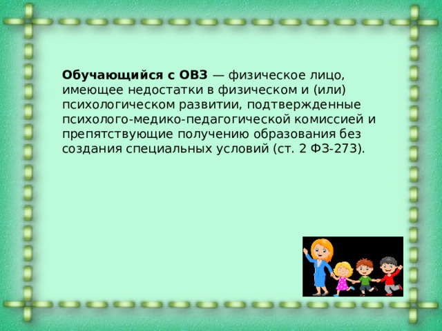Обучающийся с ОВЗ — физическое лицо, имеющее недостатки в физическом и (или) психологическом развитии, подтвержденные психолого-медико-педагогической комиссией и препятствующие получению образования без создания специальных условий (ст. 2 ФЗ-273). 