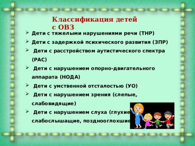 Классификация детей с ОВЗ   Дети с тяжелыми нарушениями речи (ТНР) Дети с задержкой психического развития (ЗПР)  Дети с расстройством аутистического спектра (РАС)  Дети с нарушением опорно-двигательного аппарата (НОДА)  Дети с умственной отсталостью (УО)  Дети с нарушением зрения (слепые, слабовидящие)  Дети с нарушением слуха (глухие, слабослышащие, позднооглохшие)  