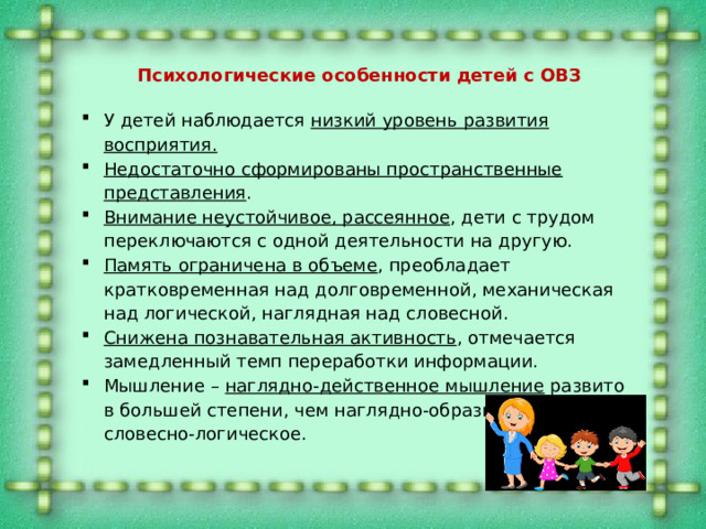 Психологические особенности детей с ОВЗ У детей наблюдается низкий уровень развития восприятия. Недостаточно сформированы пространственные представления . Внимание неустойчивое, рассеянное , дети с трудом переключаются с одной деятельности на другую. Память ограничена в объеме , преобладает кратковременная над долговременной, механическая над логической, наглядная над словесной. Снижена познавательная активность , отмечается замедленный темп переработки информации. Мышление – наглядно-действенное мышление развито в большей степени, чем наглядно-образное и особенно словесно-логическое. 