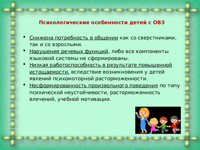 Психологические особенности детей с ОВЗ Снижена потребность в общении как со сверстниками, так и со взрослыми. Нарушения речевых функций , либо все компоненты языковой системы не сформированы. Низкая работоспособность в результате повышенной истощаемости, вследствие возникновения у детей явлений психомоторной расторможенности. Несформированность произвольного поведения по типу психической неустойчивости, расторможенность влечений, учебной мотивации. 