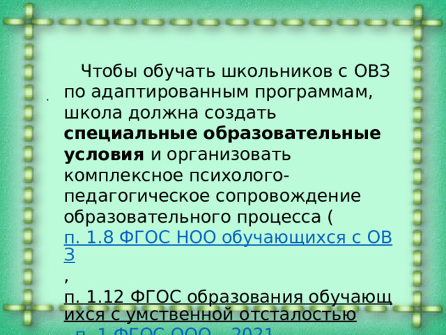  Чтобы обучать школьников с ОВЗ по адаптированным программам, школа должна создать специальные образовательные условия и организовать комплексное психолого-педагогическое сопровождение образовательного процесса ( п. 1.8 ФГОС НОО обучающихся с ОВЗ , п. 1.12 ФГОС образования обучающихся с умственной отсталостью , п. 1 ФГОС ООО – 2021 , п. 18.2.4 ФГОС СОО ) . . 