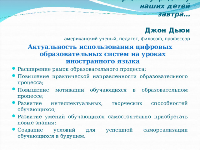  Если мы будем сегодня учить так,  как мы учили вчера, мы украдём у  наших детей завтра…   Джон Дьюи     американский ученый, педагог, философ, профессор Актуальность использования цифровых образовательных систем на уроках иностранного языка Расширение рамок образовательного процесса; Повышение практической направленности образовательного процесса; Повышение мотивации обучающихся в образовательном процессе; Развитие интеллектуальных, творческих способностей обучающихся; Развитие умений обучающихся самостоятельно приобретать новые знания; Создание условий для успешной самореализации обучающихся в будущем. 